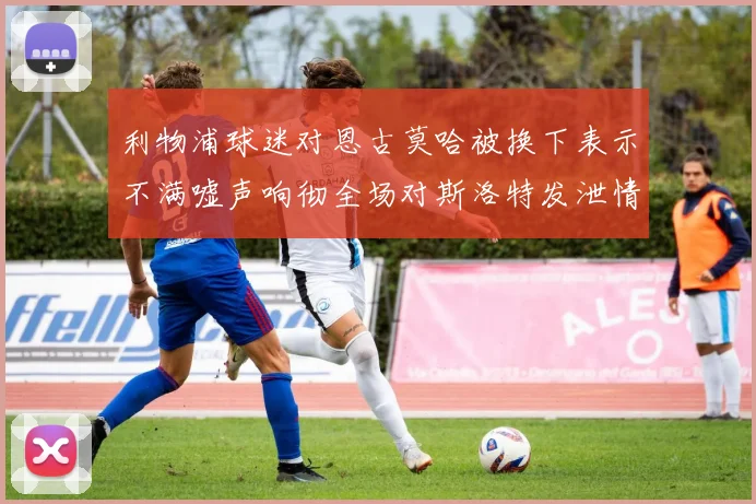 利物浦球迷对恩古莫哈被换下表示不满嘘声响彻全场对斯洛特发泄情绪