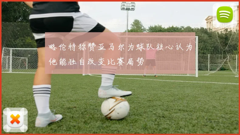 略伦特称赞亚马尔为球队核心认为他能独自改变比赛局势