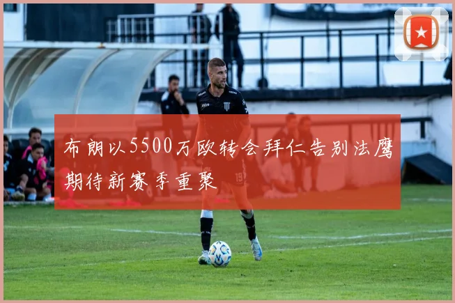 布朗以5500万欧转会拜仁告别法鹰期待新赛季重聚