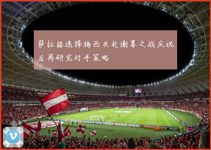 萨拉赫选择梅西共赴谢幕之战庆祝后再研究对手策略