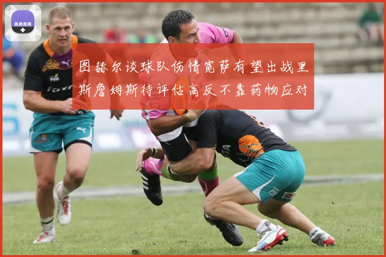 图赫尔谈球队伤情宽萨有望出战里斯詹姆斯待评估高反不靠药物应对