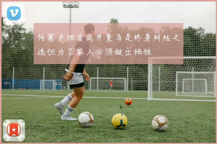 何塞卢坦言离开皇马是终身纠结之选但为了家人必须做出牺牲