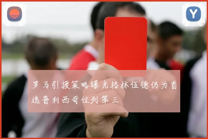 罗马引援策略曝光格林伍德仍为首选普利西奇位列第三