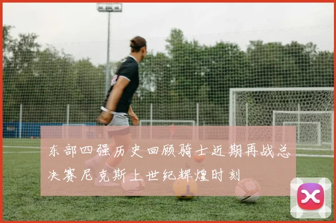 东部四强历史回顾骑士近期再战总决赛尼克斯上世纪辉煌时刻