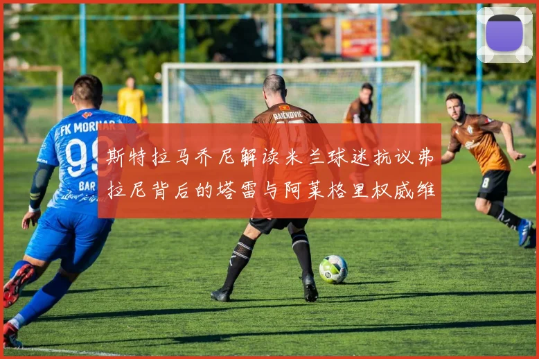 斯特拉马乔尼解读米兰球迷抗议弗拉尼背后的塔雷与阿莱格里权威维护