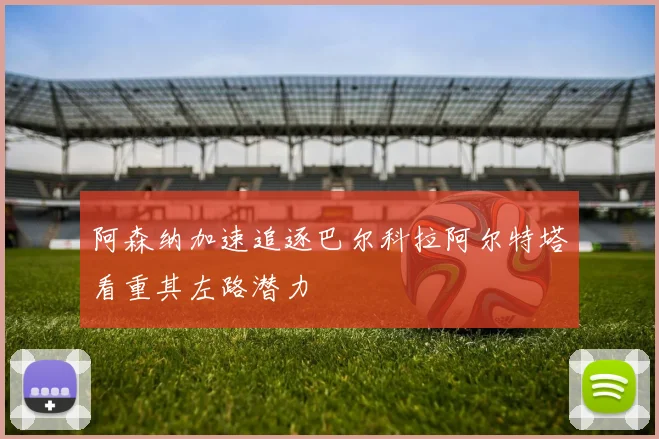 阿森纳加速追逐巴尔科拉阿尔特塔看重其左路潜力