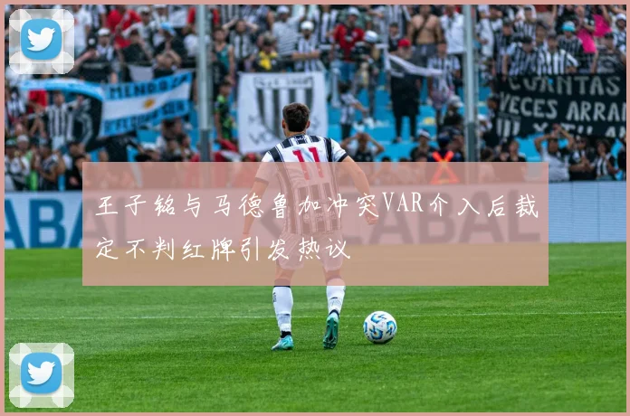 王子铭与马德鲁加冲突VAR介入后裁定不判红牌引发热议