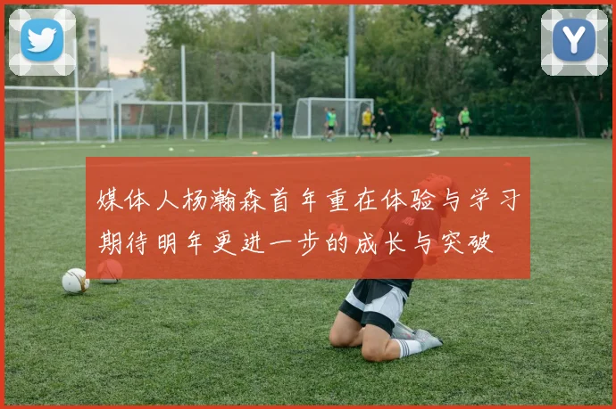 媒体人杨瀚森首年重在体验与学习期待明年更进一步的成长与突破