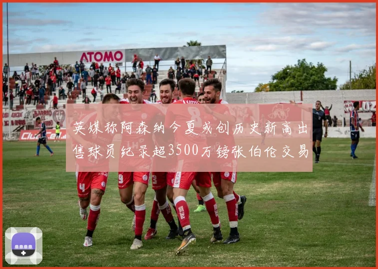 英媒称阿森纳今夏或创历史新高出售球员纪录超3500万镑张伯伦交易