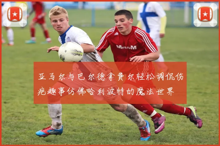 亚马尔与巴尔德拿费尔轻松调侃伤疤趣事仿佛哈利波特的魔法世界