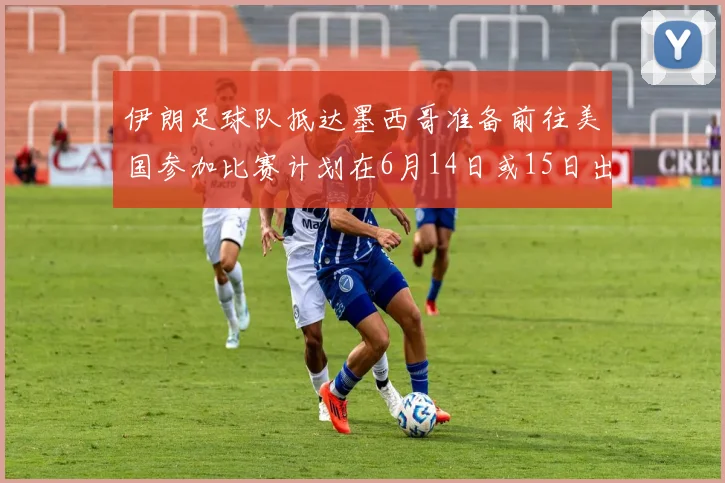 伊朗足球队抵达墨西哥准备前往美国参加比赛计划在6月14日或15日出发