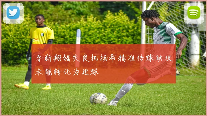 李新翔错失良机杨希精准传球助攻未能转化为进球