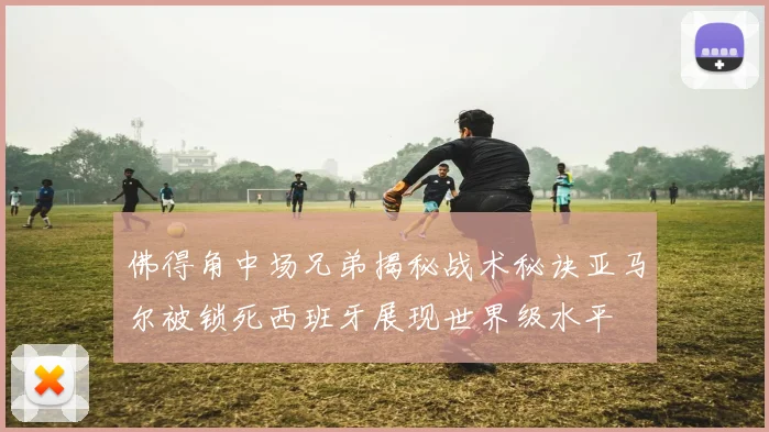 佛得角中场兄弟揭秘战术秘诀亚马尔被锁死西班牙展现世界级水平