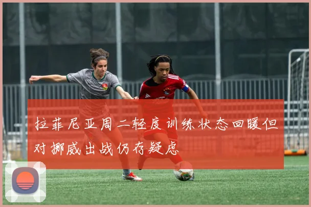 拉菲尼亚周二轻度训练状态回暖但对挪威出战仍存疑虑