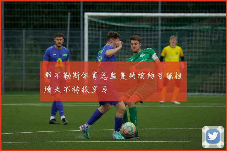 那不勒斯体育总监曼纳续约可能性增大不转投罗马
