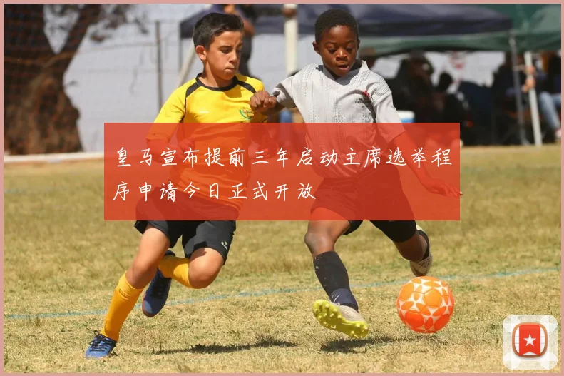 皇马宣布提前三年启动主席选举程序申请今日正式开放