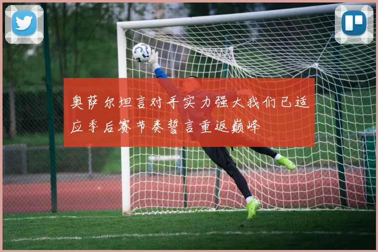 奥萨尔坦言对手实力强大我们已适应季后赛节奏誓言重返巅峰