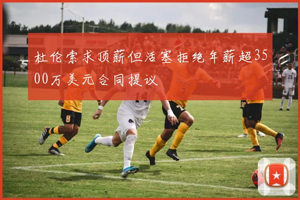 杜伦索求顶薪但活塞拒绝年薪超3500万美元合同提议