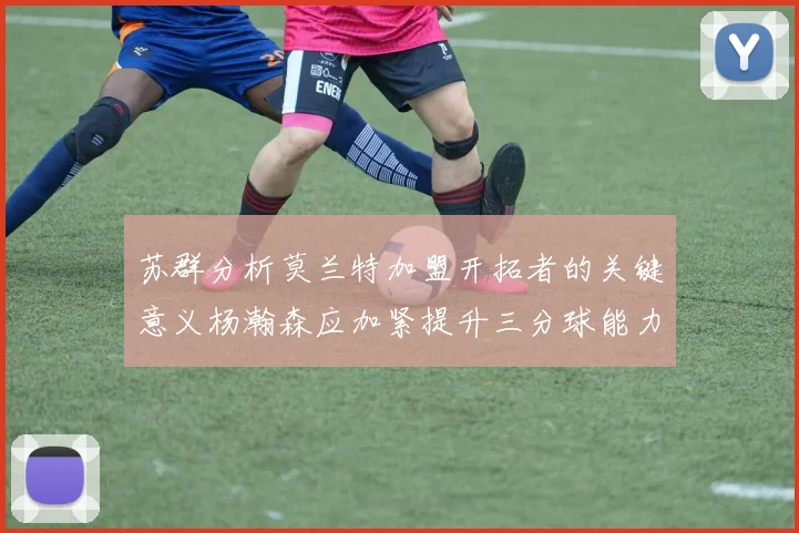 苏群分析莫兰特加盟开拓者的关键意义杨瀚森应加紧提升三分球能力