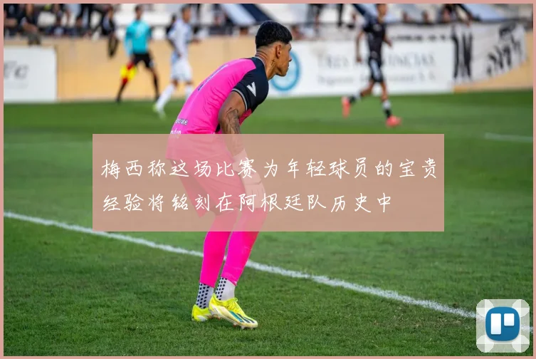 梅西称这场比赛为年轻球员的宝贵经验将铭刻在阿根廷队历史中