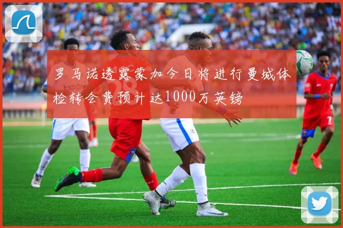 罗马诺透露蒙加今日将进行曼城体检转会费预计达1000万英镑
