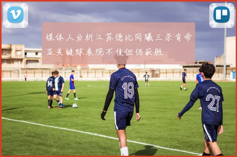 媒体人分析江苏德比同曦三杀肯帝亚关键球表现不佳但仍获胜