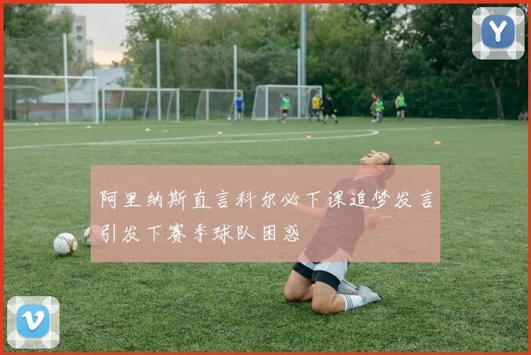 阿里纳斯直言科尔必下课追梦发言引发下赛季球队困惑