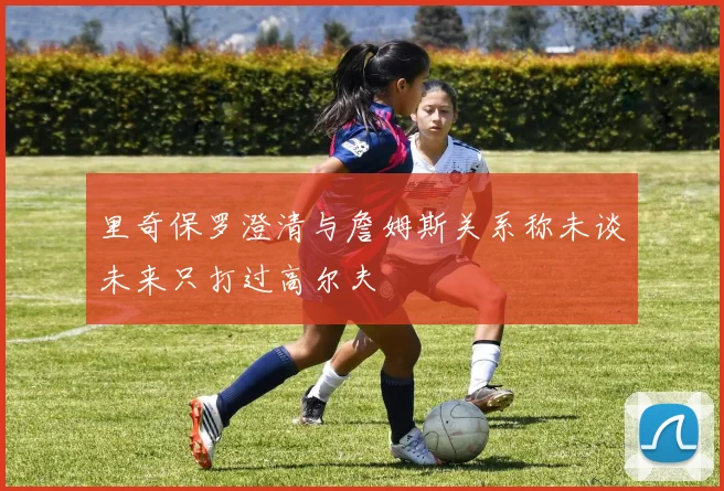 里奇保罗澄清与詹姆斯关系称未谈未来只打过高尔夫