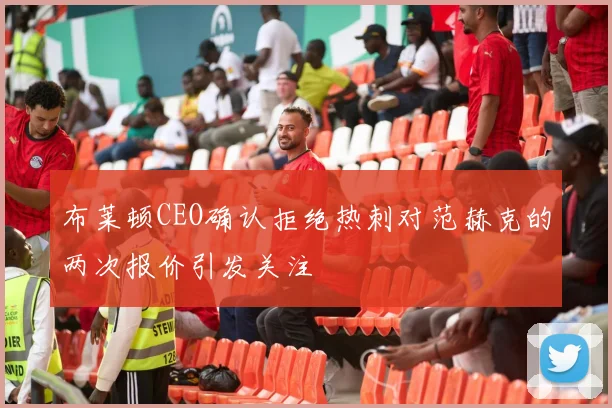 布莱顿CEO确认拒绝热刺对范赫克的两次报价引发关注